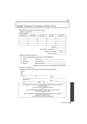 Page 3535(ENG) VQT2G40
Others
Digital Camera Accessory Order Form
TO OBTAIN ANY OF OUR DIGITAL CAMERA ACCESSORIES YOU CAN DO ANY OF THE FOLLOWING: 
VISIT YOUR LOCAL PANASONIC DEALER  OR 
CALL PANASONIC’S ACCESSORY ORDER LINE AT 1-800-332-5368  [6 AM-6 PM M-F, PACIFIC TIME] OR 
MAIL THIS ORDER TO: PANASONIC SERVICE AND TECHNOLOGY COMPANY ACCESSORY ORDER OFFICE 
20421 84th Avenue South Kent, WA. 98032
Ship To: 
Mr.
Mrs.
Ms. First Last
Street Address 
City State Zip
Phone#: 
Day ( )
Night ()
4. Shipping...