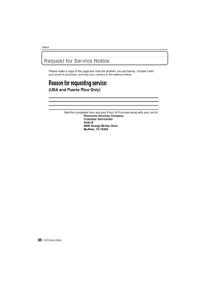 Page 36VQT2G40 (ENG)36
Others
Request for Service Notice
Mail this completed form and your Proof of Purchase along with your unit\
 to: Panasonic Services Company
Customer Servicenter
Suite B
4900 George McVay Drive
McAllen, TX 78503
Reason for requesting service:
(USA and Puerto Rico Only)   
Please make a copy of this page and note the problem you are having. Inc\
lude it with 
your proof of purchase, and ship your camera to the address below.
DMC-FZ38&FZ35P-VQT2G40_eng.book  36 ページ  ２００９年６月３０日　火曜日　午後６時３３分 