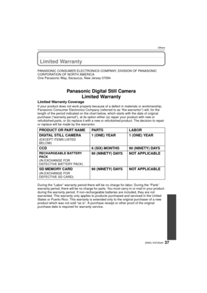 Page 3737(ENG) VQT2G40
Others
Limited Warranty 
PANASONIC CONSUMER ELECTRONICS COMPANY, DIVISION OF PANASONIC 
CORPORATION OF NORTH AMERICA
One Panasonic Way, Secaucus, New Jersey 07094
Panasonic Digital Still CameraLimited Warranty
Limited Warranty Coverage
If your product does not work pr operly because of a defect in materials or workmanship, 
Panasonic Consumer Electronics Company (referred to as “the warrantor”) will, for the 
length of the period indicated on the chart below, which starts with the date of...