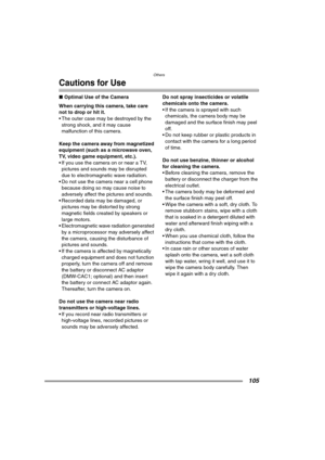 Page 105Others
105
Cautions for Use
∫Optimal Use of the Camera
When carrying this camera, take care 
not to drop or hit it.
 The outer case may be destroyed by the 
strong shock, and it may cause 
malfunction of this camera.
Keep the camera away from magnetized 
equipment (such as a microwave oven, 
TV, video game equipment, etc.).
 If you use the camera on or near a TV, 
pictures and sounds may be disrupted 
due to electromagnetic wave radiation.
 Do not use the camera near a cell phone 
because doing so may...