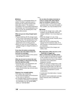 Page 106Others
106
∫Battery
The battery is a rechargeable lithium ion 
battery. Its ability to generate power is 
based upon the chemical reaction that 
takes place inside it. This reaction is 
susceptible to the surrounding temperature 
and humidity, and, if the temperature is too 
high or too low, the operating time of the 
battery will be shorter.
When you go out, bring charged spare 
batteries.
 Prepare batteries with the charger equal 
to 3 to 4 times of the power for the desired 
operating time. The...