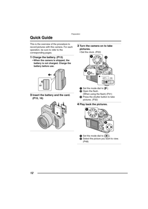 Page 12Preparation
12
Quick Guide
This is the overview of the procedure to 
record pictures with this camera. For each 
operation, be sure to refer to the 
corresponding pages.
1Charge the battery. (P13) 
 When the camera is shipped, the 
battery is not charged. Charge the 
battery before use. 
2Insert the battery and the card. 
(P15, 16) 
3Turn the camera on to take 
pictures.
 Set the clock. (P22) 
1Set the mode dial to [ ].
2Open the flash.
(When using the flash) (P41)
3Press the shutter button to take...