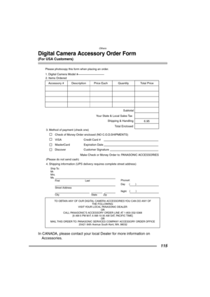 Page 115Others
115
Digital Camera Accessory Order Form
(For USA Customers)
In CANADA, please contact your local Dealer for more information on 
Accessories.
TO OBTAIN ANY OF OUR DIGITAL CAMERA ACCESSORIES YOU CAN DO ANY OF  
THE FOLLOWING:  
VISIT YOUR LOCAL PANASONIC DEALER  
OR  
CALL PANASONIC’S ACCESSORY ORDER LINE AT 1-800-332-5368  
[6 AM-5 PM M-F, 6 AM-10:30 AM SAT, PACIFIC TIME]  
OR 
MAIL THIS ORDER TO: PANASONIC SERVICES COMPANY ACCESSORY ORDER OFFICE  
20421 84th Avenue South Kent, WA. 98032
Ship To:...