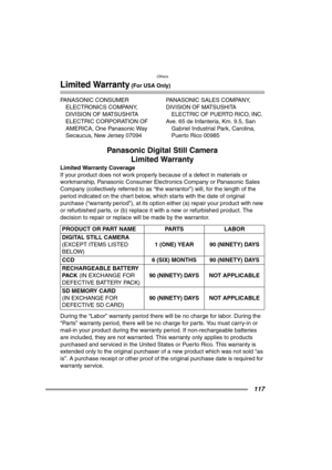 Page 117Others
117
Limited Warranty (For USA Only)
PANASONIC CONSUMER 
ELECTRONICS COMPANY, 
DIVISION OF MATSUSHITA 
ELECTRIC CORPORATION OF 
AMERICA, One Panasonic Way 
Secaucus, New Jersey 07094PANASONIC SALES COMPANY,
DIVISION OF MATSUSHITA 
ELECTRIC OF PUERTO RICO, INC.
Ave. 65 de Infanteria, Km. 9.5, San 
Gabriel Industrial Park, Carolina, 
Puerto Rico 00985
Panasonic Digital Still Camera
Limited Warranty
Limited Warranty Coverage
If your product does not work properly because of a defect in materials or...