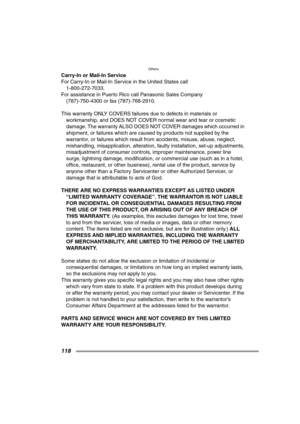Page 118Others
118
Carry-In or Mail-In Service
For Carry-In or Mail-In Service in the United States call
1-800-272-7033.
For assistance in Puerto Rico call Panasonic Sales Company
(787)-750-4300 or fax (787)-768-2910.
This warranty ONLY COVERS failures due to defects in materials or 
workmanship, and DOES NOT COVER normal wear and tear or cosmetic 
damage. The warranty ALSO DOES NOT COVER damages which occurred in 
shipment, or failures which are caused by products not supplied by the 
warrantor, or failures...