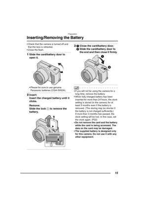 Page 15Preparation
15
Inserting /Removing the Battery
 Check that the camera is turned off and 
that the lens is retracted.
 Close the flash.
1Slide the card/battery door to 
open it. 
 Please be sure to use genuine 
Panasonic batteries (CGA-S002A).
2Insert:
Insert the charged battery until it 
clicks.
Remove:
Slide the lock 1 to remove the 
battery. 
31Close the card/battery door.
2Slide the card/battery door to 
the end and then close it firmly. 
 If you will not be using the camera for a 
long time,...