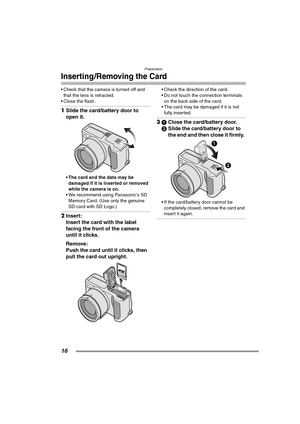 Page 16Preparation
16
Inserting/Removing the Card
 Check that the camera is turned off and 
that the lens is retracted.
 Close the flash.
1Slide the card/battery door to 
open it. 
 The card and the data may be 
damaged if it is inserted or removed 
while the camera is on.
 We recommend using Panasonic’s SD 
Memory Card. (Use only the genuine 
SD card with SD Logo.)
2Insert:
Insert the card with the label 
facing the front of the camera 
until it clicks. 
Remove:
Push the card until it clicks, then 
pull...