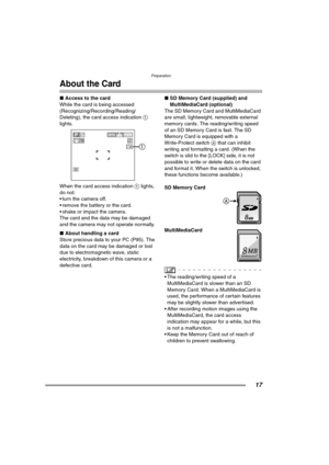 Page 17Preparation
17
About the Card
∫Access to the card
While the card is being accessed 
(Recognizing/Recording/Reading/
Deleting), the card access indication 1 
lights. 
When the card access indication 1 lights, 
do not:
 turn the camera off.
 remove the battery or the card.
 shake or impact the camera.
The card and the data may be damaged 
and the camera may not operate normally.
∫About handling a card
Store precious data to your PC (P95). The 
data on the card may be damaged or lost 
due to...