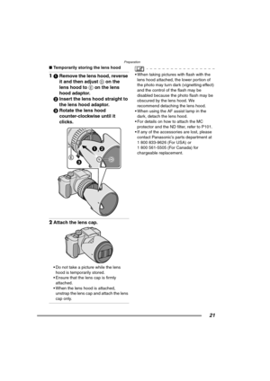 Page 21Preparation
21
∫Temporarily storing the lens hood
11Remove the lens hood, reverse 
it and then adjust D on the 
lens hood to E on the lens 
hood adaptor.
2Insert the lens hood straight to 
the lens hood adaptor.
3Rotate the lens hood 
counter-clockwise until it 
clicks. 
2Attach the lens cap. 
 Do not take a picture while the lens 
hood is temporarily stored.
 Ensure that the lens cap is firmly 
attached.
 When the lens hood is attached, 
unstrap the lens cap and attach the lens 
cap only.
 When...