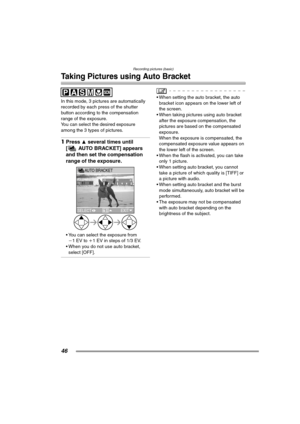 Page 46Recording pictures (basic)
46
Taking Pictures using Auto Bracket
In this mode, 3 pictures are automatically 
recorded by each press of the shutter 
button according to the compensation 
range of the exposure.
You can select the desired exposure 
among the 3 types of pictures.
1Press 3 several times until 
[ AUTO BRACKET] appears 
and then set the compensation 
range of the exposure. 
 You can select the exposure from 
j1EV to i1 EV in steps of 1/3 EV.
 When you do not use auto bracket, 
select [OFF].
...