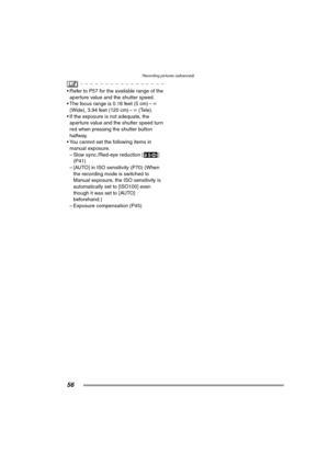 Page 56Recording pictures (advanced)
56
 Refer to P57 for the available range of the 
aperture value and the shutter speed.
 The focus range is 0.16 feet (5 cm) –¶ 
(Wide), 3.94 feet (120 cm) –¶ (Tele).
 If the exposure is not adequate, the 
aperture value and the shutter speed turn 
red when pressing the shutter button 
halfway.
 You cannot set the following items in 
manual exposure.
– Slow sync./Red-eye reduction [ ] 
(P41)
– [AUTO] in ISO sensitivity (P70) (When 
the recording mode is switched to...