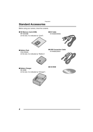 Page 8Preparation
8
Preparation
Standard Accessories
Before using your camera, check the contents.
∫SD Memory Card (8 MB)
RP-SD008B
(In the text, it is indicated as “Card”) 
∫Battery Pack
CGA-S002A
(In the text, it is indicated as “Battery”) 
∫Battery Charger
DE-993B
(In the text, it is indicated as “Charger”) ∫AV  C a b l e
K1HA08CD0002 
∫USB Connection Cable
K1HA08CD0001 
∫CD-ROM 
FZ3-PP.book  8 ページ  ２００４年６月２１日　月曜日　午後７時６分 