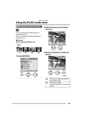 Page 81Playback (advanced)
81
Using the [PLAY] mode menu
You can rotate the recorded pictures in 
increments of 90°.
This is a convenient function to play back 
pictures on TV.
∫Example
When rotating clockwise ( )
Original
picture 
1Select [ROTATE]. 
2Select the picture to be rotated 
and set it. 
3Select the direction to rotate the 
picture. 
Rotating the Picture [ROTATE]
MENU
PLAY1/2
PROTECT
SLIDE SHOW
AUDIO DUB. ROTATE
DPOF PRINT
EXITMENUSELECT
The picture rotates clockwise in 
increments of 90°.
The picture...