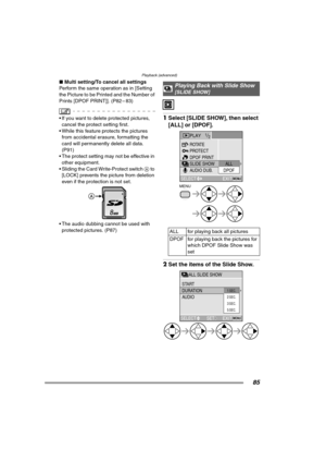 Page 85Playback (advanced)
85
∫Multi setting/To cancel all settings
Perform the same operation as in [Setting 
the Picture to be Printed and the Number of 
Prints [DPOF PRINT]]. (P82 – 83)
 If you want to delete protected pictures, 
cancel the protect setting first.
 While this feature protects the pictures 
from accidental erasure, formatting the 
card will permanently delete all data. 
(P91)
 The protect setting may not be effective in 
other equipment.
 Sliding the Card Write-Protect switch A to 
[LOCK]...