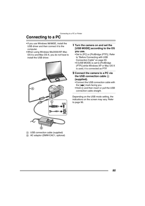 Page 95
Connecting to a PC or Printer
95
Connecting to a PC
• If you use Windows 98/98SE, install the USB driver and then connect it to the 
computer.
 When using Windows Me/2000/XP, Mac 
OS 9.x and Mac OS X, you do not have to 
install the USB driver. 
A : USB connection cable (supplied)
B : AC adaptor (DMW-CAC1; optional)1Turn the camera on and set the 
[USB MODE] according to the OS 
you use.
 Set to [PC] or [PictBridge (PTP)]. Refer 
to “Before Connecting with USB 
Connection Cable” on page 93.
 If [USB...