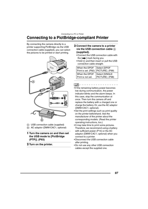 Page 97
Connecting to a PC or Printer
97
Connecting to a PictBridge-compliant Printer
By connecting the camera directly to a 
printer supporting PictBridge via the USB 
connection cable (supplied), you can select 
the pictures to be printed or start printing. 
A: USB connection cable (supplied)
B : AC adaptor (DMW-CAC1; optional)
1Turn the camera on and then set 
the USB mode to [PictBridge 
(PTP)]. (P93)
2Turn on the printer.
3Connect the camera to a printer 
via the USB connection cable  A 
(supplied).
•...