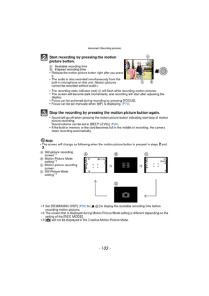 Page 103- 103 -
Advanced (Recording pictures)
Note
•The screen will change as following when the motion picture button is pressed in steps 2 and 3.
¢ 1 Set [REMAINING DISP.]  (P32) to [ ] to display the available recording time before 
recording motion pictures.
¢ 2 The screen that is displayed during Motion Picture Mode setting is different depending on the 
setting of the 
[REC MODE].
¢ 3[ ! ] will not be displayed in the Creative Motion Picture Mode.
Start recording by pressing the motion 
picture button.
A...
