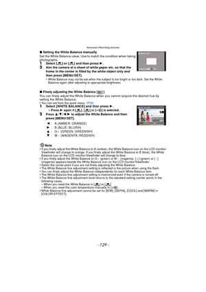 Page 129- 129 -
Advanced (Recording pictures)
∫Setting the White Balance manually
Set the White Balance value. Use to match the condition when taking 
photographs.
1Select [ ] or [ ] and then press  1.2Aim the camera at a sheet of white paper etc. so that the 
frame in the center is filled by the white object only and 
then press [MENU/SET].
•
White Balance may not be set when the subject is too bright or too dark. Set the White 
Balance again after adjusting to appropriate brightness.
∫ Finely adjusting the...