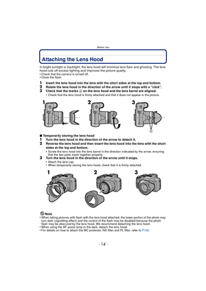 Page 14Before Use
- 14 -
Attaching the Lens Hood
In bright sunlight or backlight, the lens hood will minimize lens flare and ghosting. The lens 
hood cuts off excess lighting and improves the picture quality.
•
Check that the camera is turned off.•Close the flash.
1Insert the lens hood into the lens with the short sides at the top and bottom.2Rotate the lens hood in the direction of the arrow until it stops with a click.3Check that the marks A on the lens hood and the lens barrel are aligned.
•Check that the...