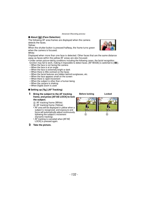Page 132Advanced (Recording pictures)
- 132 -
∫About [ š] (Face Detection)
The following AF area frames are displayed when the camera 
detects the faces.
Yellow:
When the shutter button is pressed halfway, the frame turns green 
when the camera is focused.
White:
Displayed when more than one face is detected. Other faces that are the same distance 
away as faces within the yellow AF areas are also focused.
•
Under certain picture-taking conditions including the following cases, the facial recognition 
function...
