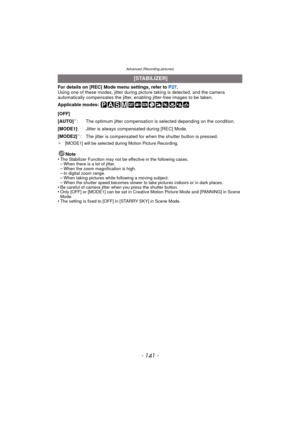 Page 141- 141 -
Advanced (Recording pictures)
For details on [REC] Mode menu settings, refer to P27.
Using one of these modes, jitter during picture taking is detected, and the camera 
automatically compensates the jitter, enabling jitter-free images to be taken.
Applicable modes: 
¢ [MODE1] will be selected during Motion Picture Recording.
Note
•The Stabilizer Function may not be effective in the following cases.–When there is a lot of jitter.–When the zoom magnification is high.–In digital zoom range.–When...