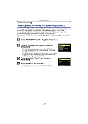 Page 150Advanced (Playback)
- 150 -
[PLAYBACK] Mode: ¸
Playing Back Pictures in Sequence (Slide Show)
You can play back the pictures you have taken in synchronisation with music, and you can 
do this in sequence while leaving a fixed interval between each of the pictures.
You can also put together a slide show co mposed of only still pictures, only motion 
pictures, only pictures of a particular category, or only favorites.
We recommend this feature when you view your  pictures by connecting the camera to a...