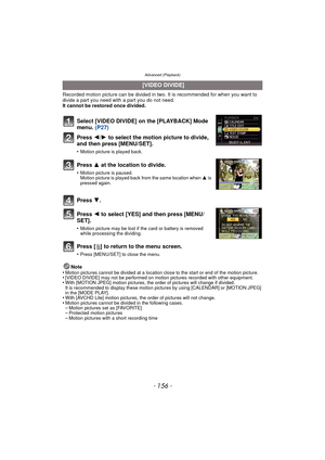 Page 156Advanced (Playback)
- 156 -
Recorded motion picture can be divided in two. It is recommended for when you want to divide a part you need with a part you do not need. 
It cannot be restored once divided.
Press [‚ ] to return to the menu screen.
•Press [MENU/SET] to close the menu.
Note
•Motion pictures cannot be divided at a location close to the start or end of the motion picture.•[VIDEO DIVIDE] may not be performed on motion pictures recorded with other equipment.•With [MOTION JPEG] motion pictures, the...