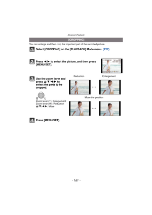 Page 161- 161 -
Advanced (Playback)
You can enlarge and then crop the important part of the recorded picture.
Select [CROPPING] on the [PLAYBACK] Mode menu. (P27)
Press [MENU/SET].
  [CROPPING]
Press  2/1 to select the picture, and then press 
[MENU/SET].
Use the zoom lever and 
press  3/4/ 2/1 to 
select the parts to be 
cropped.
Zoom lever (T): Enlargement
Zoom lever (W): Reduction
3 /4 /2 /1: Move Reduction
Enlargement
()
Move the position
()
WT 