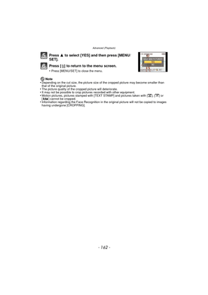 Page 162Advanced (Playback)
- 162 -
Press 3 to select [YES] and then press [MENU/
SET].
Press [‚ ] to return to the menu screen.
•Press [MENU/SET] to close the menu.
Note
•Depending on the cut size, the picture size of the cropped picture may become smaller than 
that of the original picture.
•The picture quality of the cropped picture will deteriorate.•It may not be possible to crop pictures recorded with other equipment.•Motion pictures, pictures stamped with [TEXT STAMP] and pictures taken with [ ], [ ] or 
[...