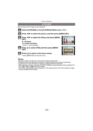 Page 163- 163 -
Advanced (Playback)
Minute tilting of the image can be adjusted.
Select [LEVELING] on the [PLAYBACK] Mode menu. (P27)
Press  2/1 to select the picture, and then press [MENU/SET].
Press  2/1 to adjust the tilting, and press [MENU/
SET].
1 : clockwise
2 : counter-clockwise
•
Up to 2 o can be adjusted.
Press  3 to select [YES] and then press [MENU/
SET].
Press [‚ ] to return to the menu screen.
•Press [MENU/SET] to close the menu.
Note
•Quality of image may become coarse when leveling is...