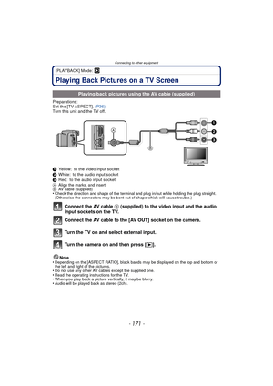 Page 171- 171 -
Connecting to other equipment
[PLAYBACK] Mode: ¸
Connecting to other equipmentPlaying Back Pictures on a TV Screen
Preparations:
Set the [TV ASPECT]. (P36)
Turn this unit and the TV off.
1 Yellow: to the video input socket
2 White: to the audio input socket
3 Red: to the audio input socket
A Align the marks, and insert.
B AV cable (supplied)
•Check the direction and shape of the terminal an d plug in/out while holding the plug straight. 
(Otherwise the connectors may be bent out of shape which...