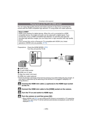 Page 173- 173 -
Connecting to other equipment
You can enjoy high quality pictures and motion pictures on the TV by connecting the 
camera with the HDMI compatible high definition TV using HDMI mini cable (optional).
Playing back on the TV with HDMI socket
What is HDMI?
HDMI is the interface for digital devices. When this unit is connected to a HDMI 
compatible device, the image and audio can be output with a digital signal. If you 
connect this unit to a HDMI compatible high definition TV and then play back the...