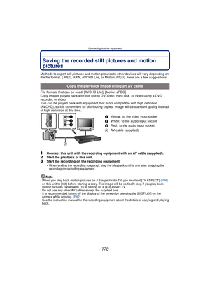 Page 178Connecting to other equipment
- 178 -
Saving the recorded still pictures and motion 
pictures
Methods to export still pictures and motion pictures to other devices will vary depending on 
the file format. (JPEG, RAW, AVCHD Lite, or Motion JPEG). Here are a few suggestions.
File formats that can be used: [AVCHD Lite], [Motion JPEG]
Copy images played back with this unit to  DVD disc, hard disk, or video using a DVD 
recorder, or video.
This can be played back with equipment that is not compatible with...