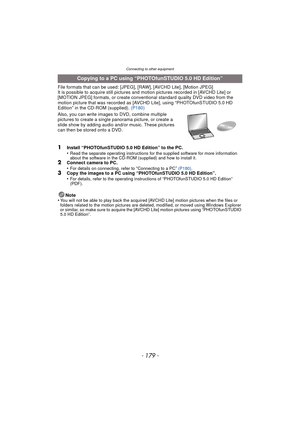 Page 179- 179 -
Connecting to other equipment
File formats that can be used: [JPEG], [RAW], [AVCHD Lite], [Motion JPEG]
It is possible to acquire still pictures and motion pictures recorded in [AVCHD Lite] or 
[MOTION JPEG] formats, or create conventional standard quality DVD video from the 
motion picture that was recorded as [A VCHD Lite], using “PHOTOfunSTUDIO 5.0 HD 
Edition” in the CD-ROM (supplied). (P180)
Also, you can write images to DVD, combine multiple 
pictures to create a single  panorama picture,...