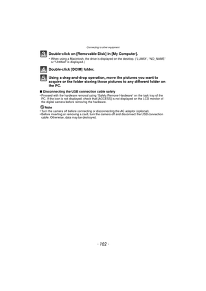 Page 182Connecting to other equipment
- 182 -
Double-click on [Removable Disk] in [My Computer].
•When using a Macintosh, the drive is displayed on the desktop. (“LUMIX”, “NO_NAME” 
or “Untitled” is displayed.)
Double-click [DCIM] folder.
Using a drag-and-drop operation, move the pictures you want to 
acquire or the folder storing those pi ctures to any different folder on 
the PC.
∫ Disconnecting the USB connection cable safely
•Proceed with the hardware removal using “Safely Remove Hardware” on the task tray...