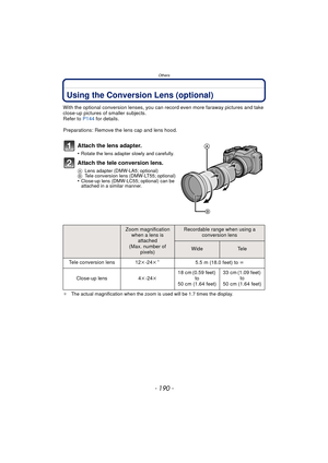 Page 190Others
- 190 -
OthersUsing the Conversion Lens (optional)
With the optional conversion lenses, you can record even more faraway pictures and take 
close-up pictures of smaller subjects.
Refer to  P144 for details.
Preparations: Remove the lens cap and lens hood.
Attach the lens adapter.
•Rotate the lens adapter slowly and carefully.
Attach the tele conversion lens.
A Lens adapter (DMW-LA5; optional)
B Tele conversion lens (DMW-LT55; optional)
•Close-up lens (DMW-LC55; optional) can be 
attached in a...
