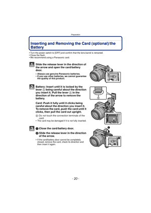 Page 20Preparation
- 20 -
Inserting and Removing the Card (optional)/the 
Battery
•Turn the power switch to [OFF] and confirm that the lens barrel is retracted.•Close the flash.•We recommend using a Panasonic card.
Slide the release lever in the direction of 
the arrow and open the card/battery 
door.
•Always use genuine Panasonic batteries.•If you use other batteries, we cannot guarantee 
the quality of this product.
Battery: Insert until it is locked by the 
lever A being careful about the direction 
you...