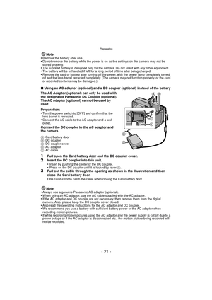 Page 21- 21 -
Preparation
Note
•Remove the battery after use.•Do not remove the battery while the power is on as the settings on the camera may not be 
stored properly.
•The supplied battery is designed only for the camera. Do not use it with any other equipment.•The battery will be exhaus ted if left for a long period of time after being charged.•Remove the card or battery after turning off the power, with the power lamp completely turned 
off and the lens barrel retracted completely. (The camera may not...