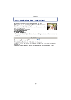 Page 22Preparation
- 22 -
About the Built-in Memory/the Card
•You can copy the recorded pictures to a card. (P170)•Memory size: Approx. 40 MB•Recordable motion pictures: QVGA (320k240 pixels) only•The built-in memory can be used as a temporary storage device when the card being used 
becomes full.
•The access time for the built-in memory may be longer than the access time for a card.
The following operations can be performed using this unit.
•When a card has not been inserted: Pictures can be recorded in 
the...