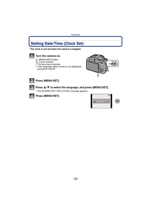 Page 24Preparation
- 24 -
Setting Date/Time (Clock Set)
•The clock is not set when the camera is shipped.
Turn the camera on.
A[MENU/SET] button
B Cursor buttons
•The lens barrel extends.•If the language select screen is not displayed, 
proceed to step4.
Press [MENU/SET].
Press  3/4 to select the language, and press [MENU/SET].
•The [PLEASE SET THE CLOCK] message appears.
Press [MENU/SET]. 