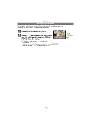 Page 29- 29 -
Preparation
By using the quick menu, some of the menu settings can be easily found.
•Some of the menu items cannot be set by the modes.
•You can set the following items in detail by pressing [DISPLAY].
[WHITE BALANCE] (P128)/[AF MODE]  (P131)
Using the quick menu
Press [Q.MENU] when recording.
Press  3/4/2/1 to select the menu item 
and the setting and then press [MENU/
SET] to close the menu.
A The items to be set and the settings are 
displayed.
A 