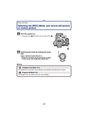 Page 40Basic
- 40 -
Mode switching
BasicSelecting the [REC] Mode, and record still picture 
or motion picture
Turn the camera on.
•The power lamp 2 lights when you turn this unit on  1.
Switching the mode by rotating the mode 
dial.
Align a desired mode with part  A.
•Rotate the mode dial slowly and surely to adjust 
to each mode. (The mode dial rotates 360 o)
∫Basic
Intelligent Auto Mode  (P44)
The subjects are recorded using settings  automatically selected by the camera.
Program AE Mode (P49)
The subjects...
