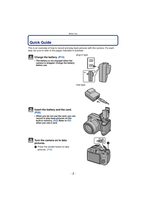 Page 5- 5 -
Before Use
Before UseQuick Guide
This is an overview of how to record and play back pictures with the camera. For each 
step, be sure to refer to the pages indicated in brackets.
Charge the battery. (P15)
•The battery is not charged when the 
camera is shipped. Charge the battery 
before use.
plug-in type
inlet type
Insert the battery and the card.  
(P20)
•When you do not use the card, you can 
record or play back pictures on the 
built-in memory. (P22) Refer to  P23 
when you use a card.
Turn the...