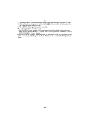 Page 48Basic
- 48 -
¢1 The settings which can be selected are different from when other [REC] Modes are used.
¢ 2 When a face is not recognized, it will be fix ed to [ ] when recording still pictures, and to 
[
Ø] when recording motion pictures.
¢ 3 Fix to [MODE 1] during motion picture recording.
•The following functions cannot be used.–[AUTO LCD OFF]/Auto Bracket /Flash output adjustment / White Balance fine adjustment/
White Balance Bracket/[AF/AE LOCK]/[MIN. SHTR SPEED]/[DIGITAL ZOOM]/[PICT. ADJ.]/...