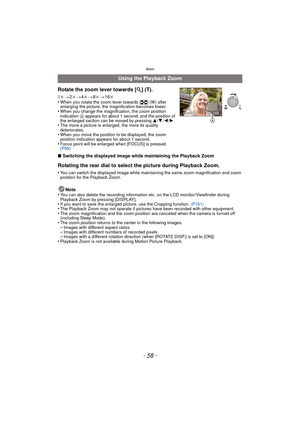 Page 58Basic
- 58 -
∫Switching the displayed image while maintaining the Playback Zoom
Rotating the rear dial to select the picture during Playback Zoom.
•You can switch the displayed image while maintaining the same zoom magnification and zoom 
position for the Playback Zoom.
Note
•You can also delete the recording information etc. on the LCD monitor/Viewfinder during 
Playback Zoom by pressing [DISPLAY].
•If you want to save the enlarged pi cture, use the Cropping function. (P161)•The Playback Zoom may not...