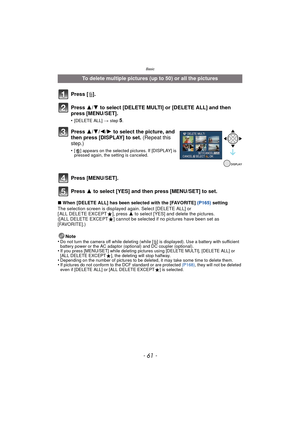 Page 61- 61 -
Basic
∫When [DELETE ALL] has been selected with the [FAVORITE] (P165)  setting
The selection screen is displayed again. Select [DELETE ALL] or 
[ ALL DELETE EXCEPT Ü], press  3 to select [YES] and delete the pictures. 
([ALL DELETE EXCEPT Ü] cannot be selected if no pictures have been set as 
[FAVORITE].)
Note
•
Do not turn the camera off while deleting (while [ ‚] is displayed). Use a ba ttery with sufficient 
battery power or the AC adaptor (optional) and DC coupler (optional).
•If you press...