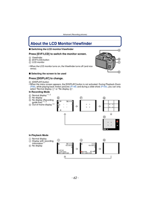 Page 62Advanced (Recording pictures)
- 62 -
Advanced (Recording pictures)About the LCD Monitor/Viewfinder
∫Switching the LCD monitor/Viewfinder
Press [EVF/LCD] to switch the monitor screen.
A Viewfinder
B [EVF/LCD] button
C LCD monitor
•When the LCD monitor turns on, the Viewfinder turns off (and vice 
versa).
∫Selecting the screen to be used
Press [DISPLAY] to change.
D [DISPLAY] button•When the menu screen appears, the [DISPLAY] button is not activated. During Playback Zoom 
(P58) , while playing back motion...