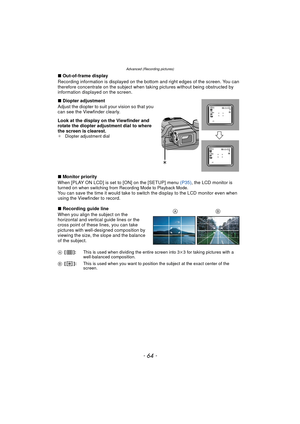 Page 64Advanced (Recording pictures)
- 64 -
∫Out-of-frame display
Recording information is displayed on the bottom and right edges of the screen. You can 
therefore concentrate on the subject when ta king pictures without being obstructed by 
information displayed on the screen.
∫ Diopter adjustment
Adjust the diopter to suit your vision so that you 
can see the Viewfinder clearly.
Look at the display on the Viewfinder and 
rotate the diopter adjustment dial to where 
the screen is clearest.
¢ Diopter...