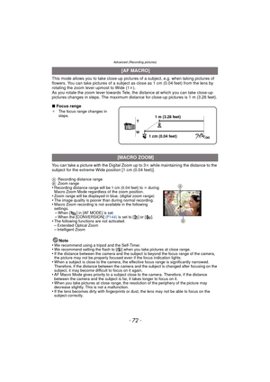 Page 72Advanced (Recording pictures)
- 72 -
This mode allows you to take close-up pictures of a subject, e.g. when taking pictures of 
flowers. You can take pictures of a subject  as close as 1 cm (0.04 feet) from the lens by 
rotating the zoom lever upmost to Wide (1 k).
As you rotate the zoom lever towards Tele, the distance at which you can take close-up 
pictures changes in steps. The maximum distance for close-up pictures is 1 m (3.28 feet).
∫ Focus range
¢ The focus range changes in 
steps.
You can take a...