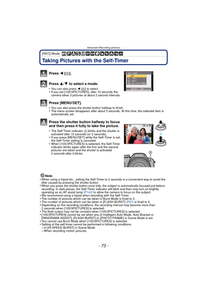 Page 75- 75 -
Advanced (Recording pictures)
[REC] Mode: 
Taking Pictures with the Self-Timer
Note
•When using a tripod etc., setting the Self-Timer to 2 seconds is a convenient way to avoid the 
jitter caused by pressing the shutter button.
•When you press the shutter button once fully, the subject is automatically focused just before 
recording. In dark places, the Self-Timer indicator will blink and then may turn on brightly 
operating as an AF assist lamp  (P142) to allow the camera to focus on the subject....